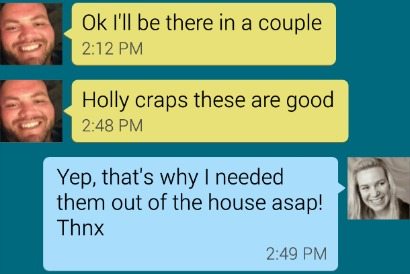 text convo screenshot - ok, ill be there in a couple - holly craps theese are good - yep that's why I needed them out of the house asap thnx